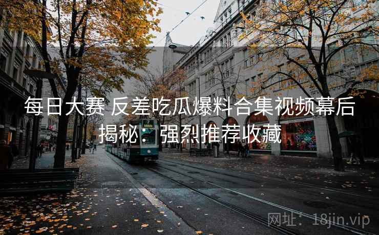 每日大赛 反差吃瓜爆料合集视频幕后揭秘：强烈推荐收藏