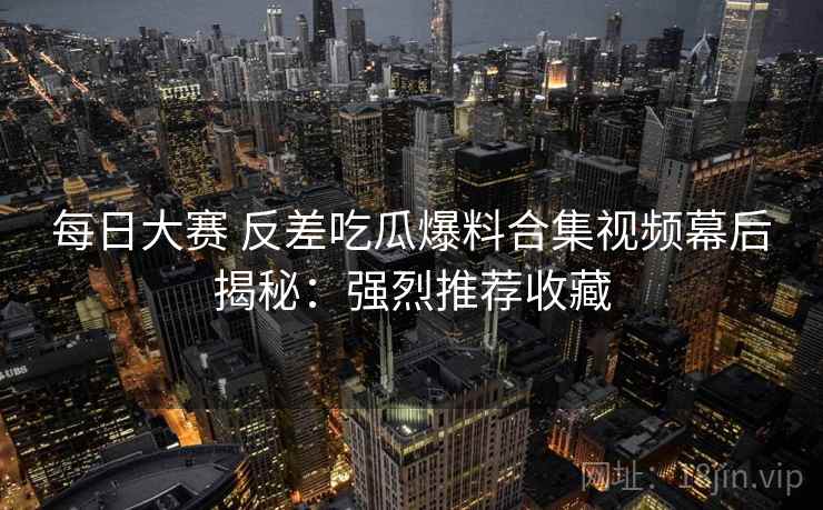 每日大赛 反差吃瓜爆料合集视频幕后揭秘：强烈推荐收藏