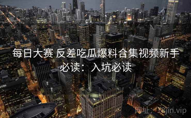 每日大赛 反差吃瓜爆料合集视频新手必读：入坑必读