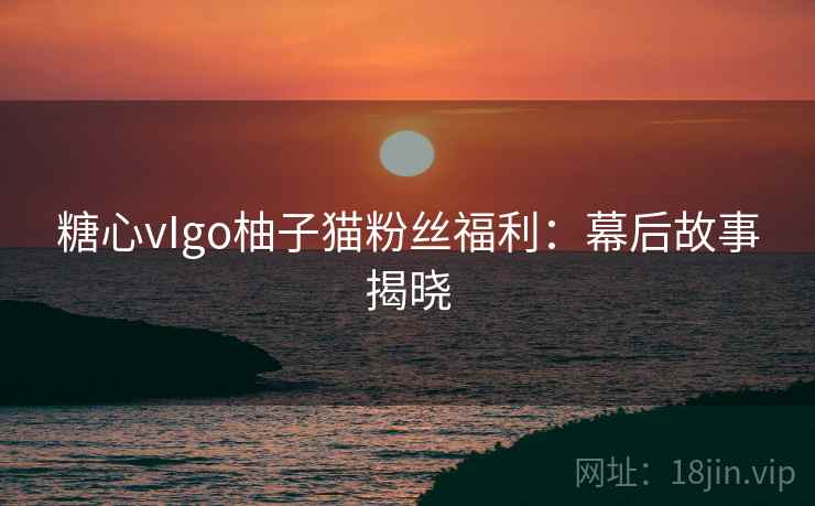 糖心vIgo柚子猫粉丝福利：幕后故事揭晓