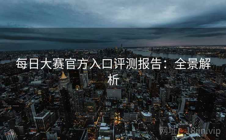 每日大赛官方入口评测报告：全景解析