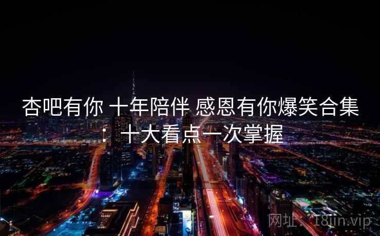 杏吧有你 十年陪伴 感恩有你爆笑合集：十大看点一次掌握