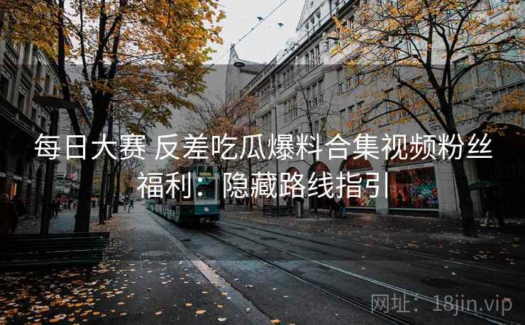 每日大赛 反差吃瓜爆料合集视频粉丝福利：隐藏路线指引