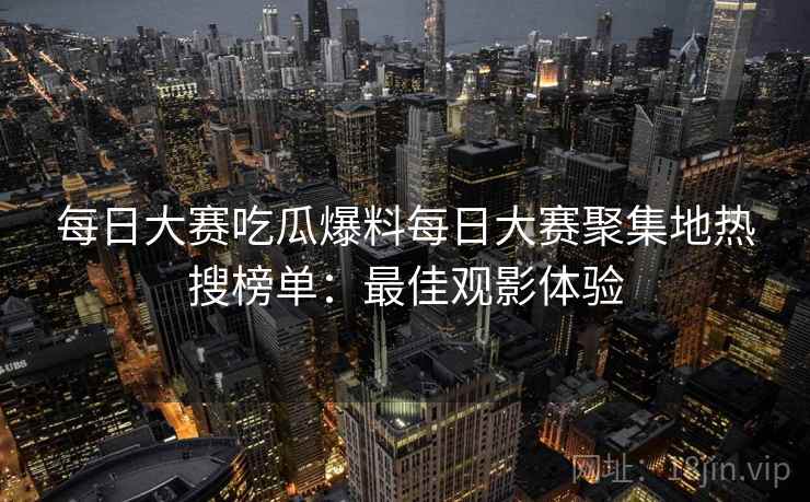 每日大赛吃瓜爆料每日大赛聚集地热搜榜单：最佳观影体验