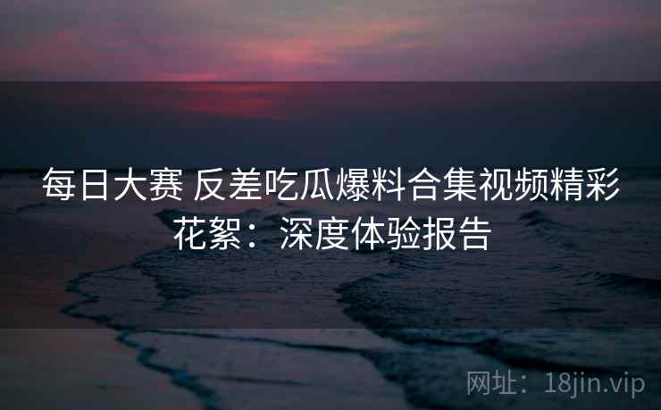 每日大赛 反差吃瓜爆料合集视频精彩花絮：深度体验报告