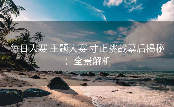 每日大赛 主题大赛 寸止挑战幕后揭秘:全景解析