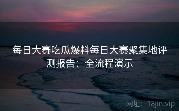 每日大赛吃瓜爆料每日大赛聚集地评测报告:全流程演示