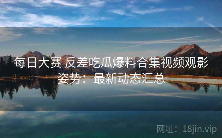 每日大赛 反差吃瓜爆料合集视频观影姿势:最新动态汇总