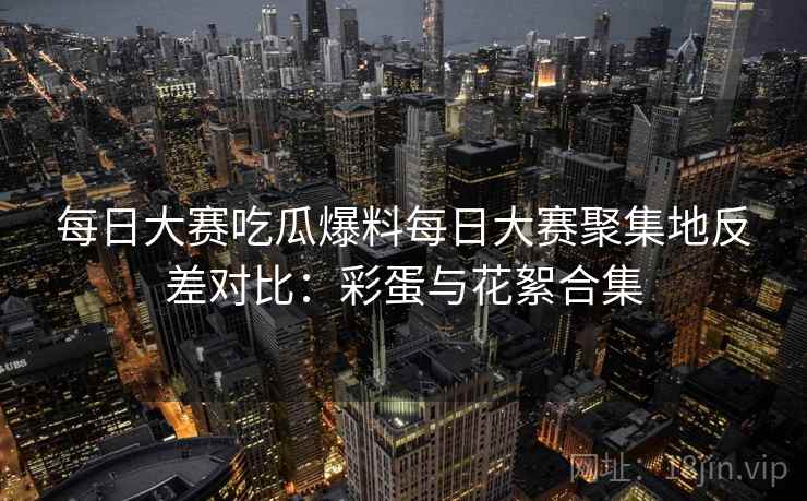 每日大赛吃瓜爆料每日大赛聚集地反差对比:彩蛋与花絮合集