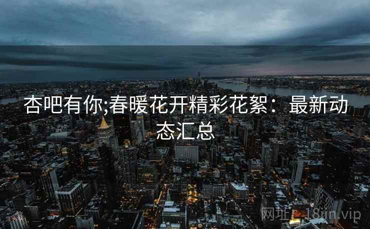杏吧有你;春暖花开精彩花絮：最新动态汇总